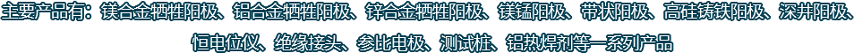 主要產(chǎn)品有：鎂合金犧牲陽(yáng)極、鋁合金犧牲陽(yáng)極、鋅合金犧牲陽(yáng)極、鎂錳陽(yáng)極、帶狀陽(yáng)極、高硅鑄鐵陽(yáng)極、深井陽(yáng)極、恒電位儀、絕緣接頭、參比電極、測(cè)試樁、鋁熱焊劑等一系列產(chǎn)品